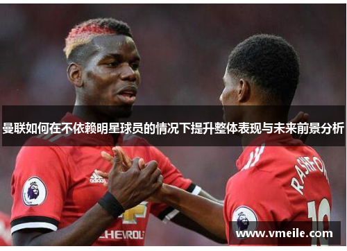 曼联如何在不依赖明星球员的情况下提升整体表现与未来前景分析